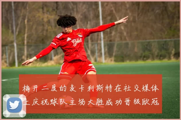 梅开二度的麦卡利斯特在社交媒体上庆祝球队主场大胜成功晋级欧冠16强