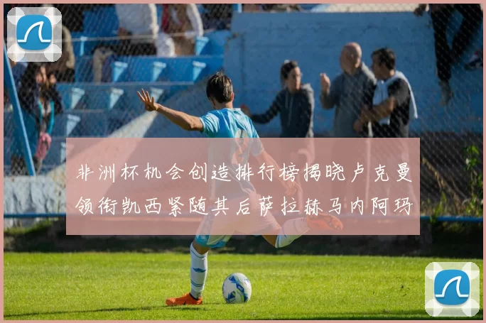 非洲杯机会创造排行榜揭晓卢克曼领衔凯西紧随其后萨拉赫马内阿玛德跻身前五