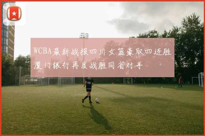 WCBA最新战报四川女篮豪取四连胜厦门银行再度战胜同省对手