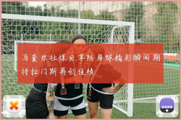 马奎尔社媒分享防角球精彩瞬间期待拉门斯再创佳绩