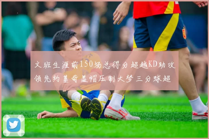文班生涯前150场总得分超越KD助攻领先约基奇盖帽压制大梦三分球超越库里