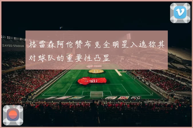 格雷森阿伦赞布克全明星入选称其对球队的重要性凸显